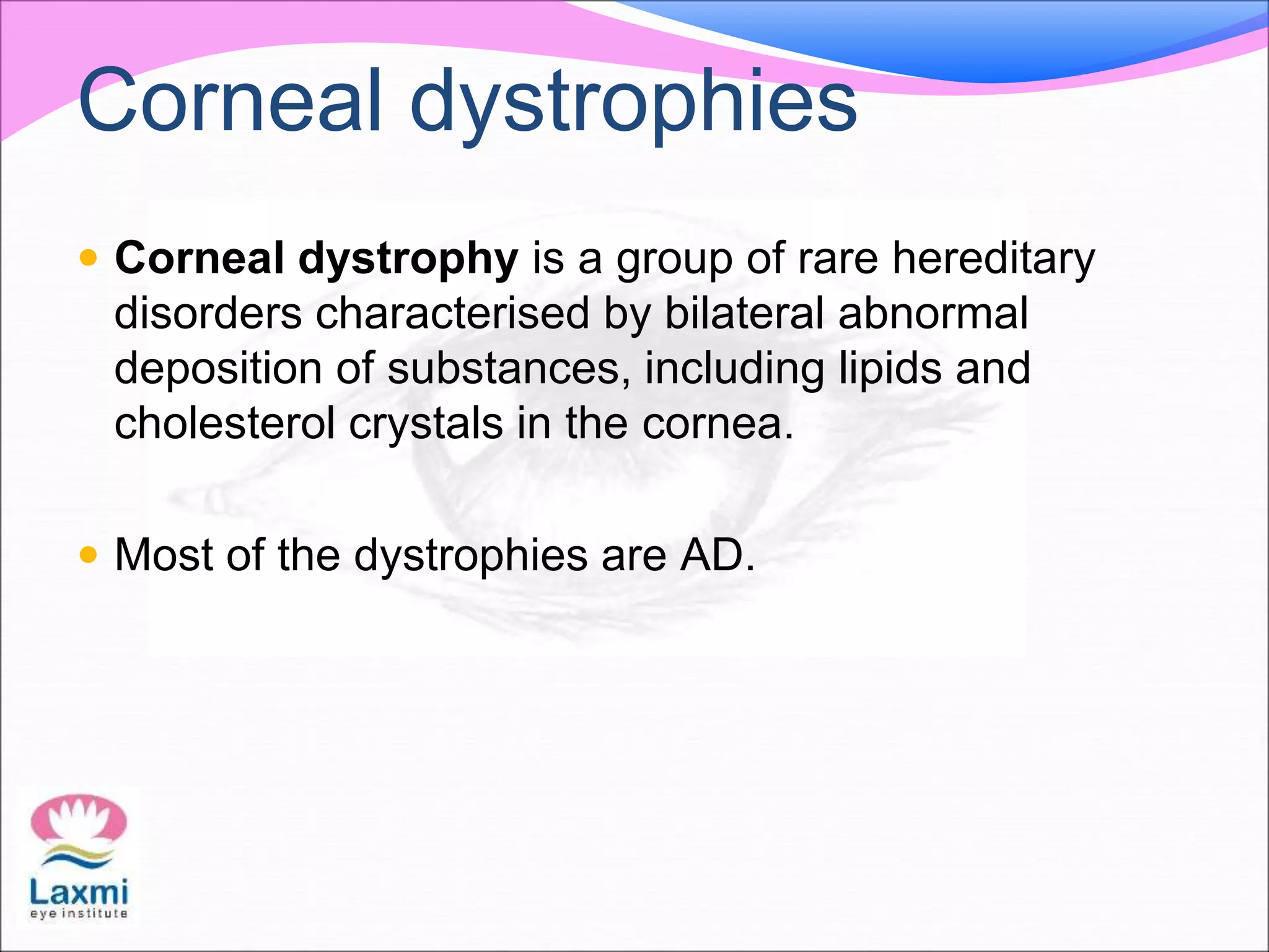 Corneal dystrophies
 Corneal dystrophy is a group of rare hereditary
disorders characterised by bilateral abnormal
deposition of substances, including lipids and
cholesterol crystals in the cornea.
 Most of the dystrophies are AD.
 