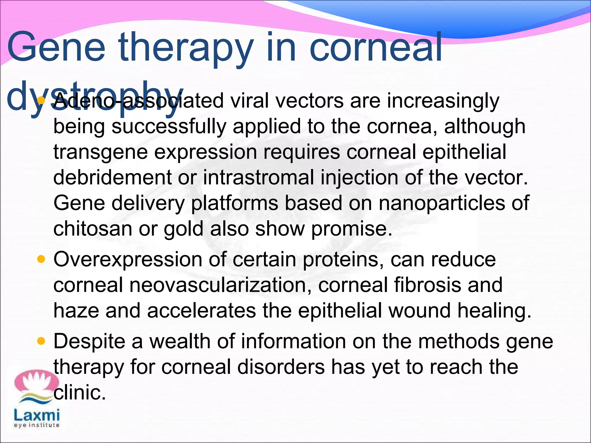 Gene therapy in corneal
dystrophy Adeno-associated viral vectors are increasingly
being successfully applied to the cornea, although
transgene expression requires corneal epithelial
debridement or intrastromal injection of the vector.
Gene delivery platforms based on nanoparticles of
chitosan or gold also show promise.
 Overexpression of certain proteins, can reduce
corneal neovascularization, corneal fibrosis and
haze and accelerates the epithelial wound healing.
 Despite a wealth of information on the methods gene
therapy for corneal disorders has yet to reach the
clinic.
 