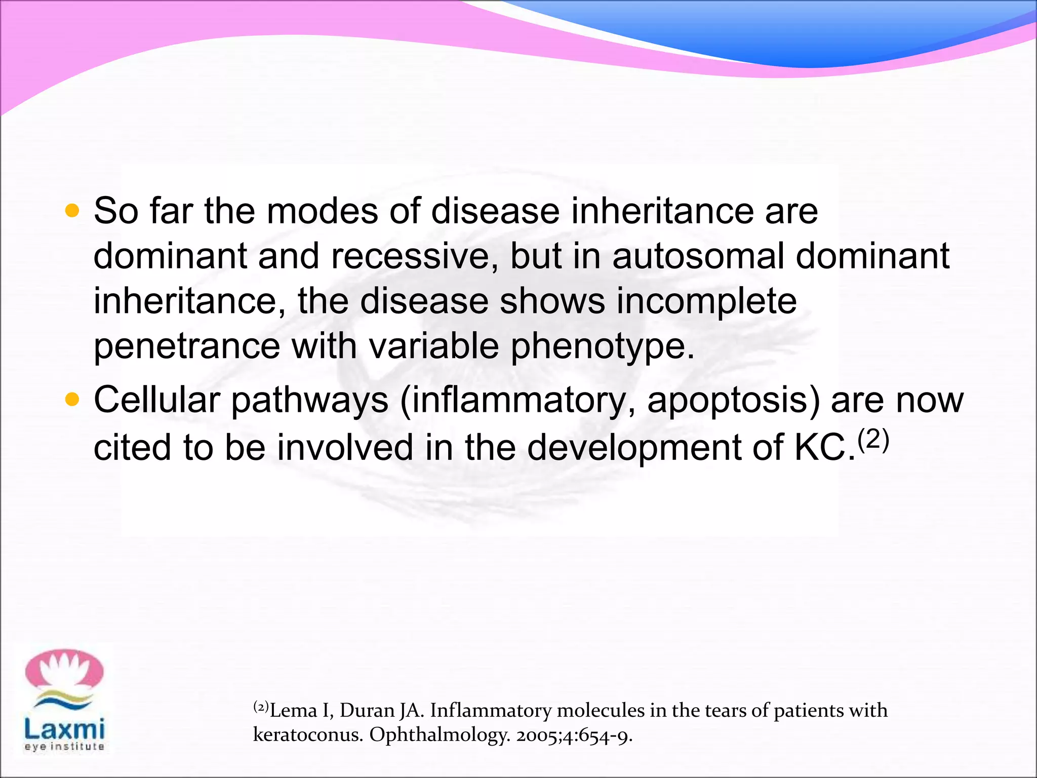  So far the modes of disease inheritance are
dominant and recessive, but in autosomal dominant
inheritance, the disease shows incomplete
penetrance with variable phenotype.
 Cellular pathways (inflammatory, apoptosis) are now
cited to be involved in the development of KC.(2)
(2)Lema I, Duran JA. Inflammatory molecules in the tears of patients with
keratoconus. Ophthalmology. 2005;4:654-9.
 