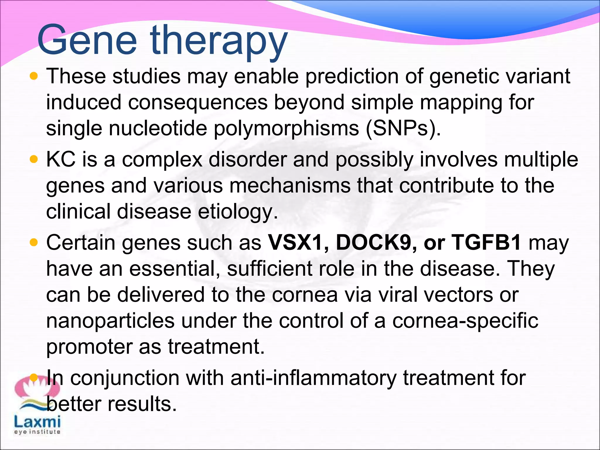 Gene therapy
 These studies may enable prediction of genetic variant
induced consequences beyond simple mapping for
single nucleotide polymorphisms (SNPs).
 KC is a complex disorder and possibly involves multiple
genes and various mechanisms that contribute to the
clinical disease etiology.
 Certain genes such as VSX1, DOCK9, or TGFB1 may
have an essential, sufficient role in the disease. They
can be delivered to the cornea via viral vectors or
nanoparticles under the control of a cornea-specific
promoter as treatment.
 In conjunction with anti-inflammatory treatment for
better results.
 