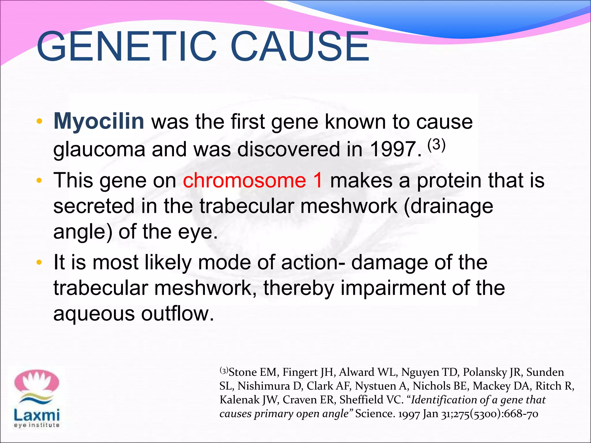 GENETIC CAUSE
• Myocilin was the first gene known to cause
glaucoma and was discovered in 1997. (3)
• This gene on chromosome 1 makes a protein that is
secreted in the trabecular meshwork (drainage
angle) of the eye.
• It is most likely mode of action- damage of the
trabecular meshwork, thereby impairment of the
aqueous outflow.
(3)Stone EM, Fingert JH, Alward WL, Nguyen TD, Polansky JR, Sunden
SL, Nishimura D, Clark AF, Nystuen A, Nichols BE, Mackey DA, Ritch R,
Kalenak JW, Craven ER, Sheffield VC. “Identification of a gene that
causes primary open angle” Science. 1997 Jan 31;275(5300):668-70
 