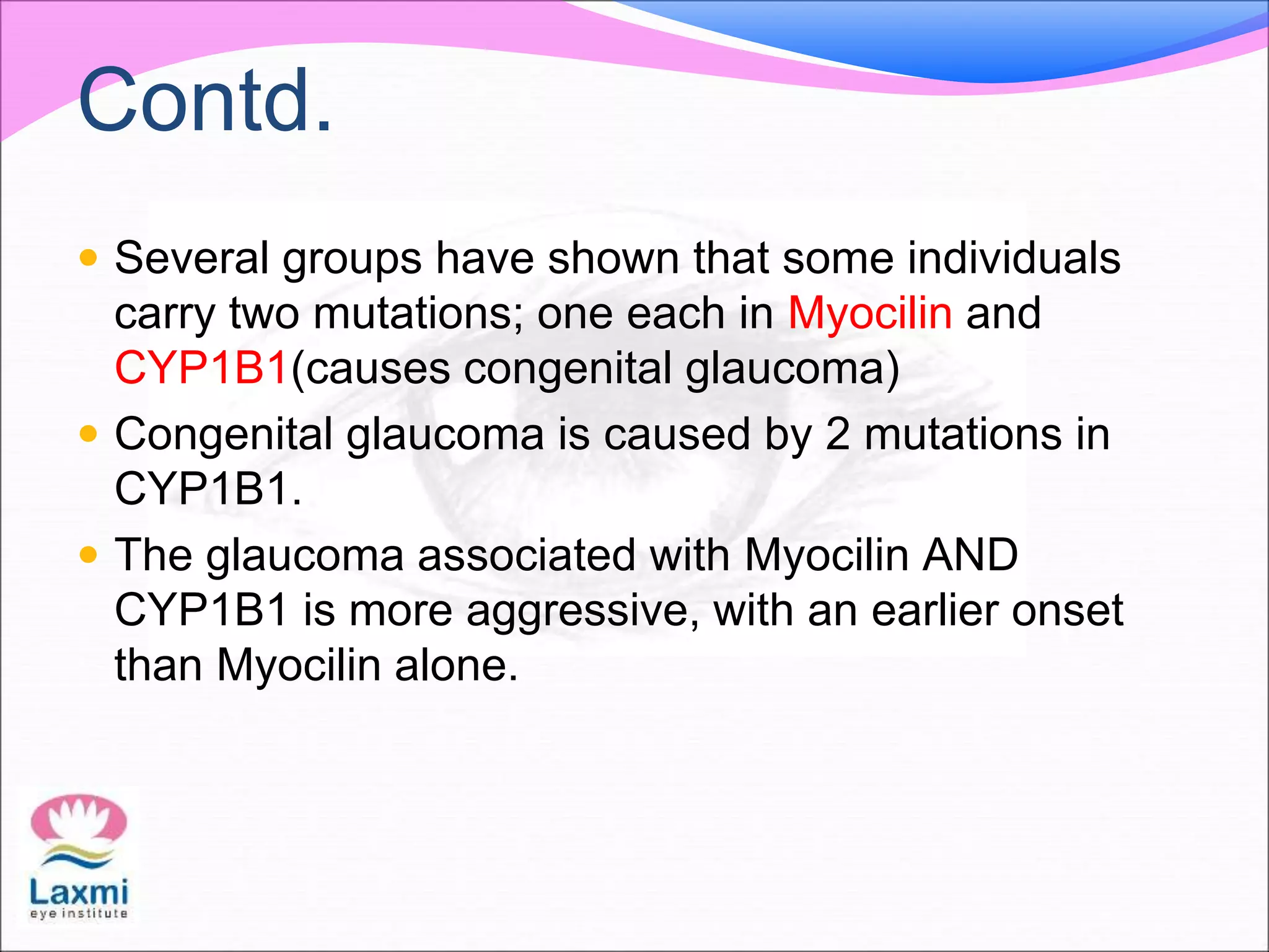 Contd.
 Several groups have shown that some individuals
carry two mutations; one each in Myocilin and
CYP1B1(causes congenital glaucoma)
 Congenital glaucoma is caused by 2 mutations in
CYP1B1.
 The glaucoma associated with Myocilin AND
CYP1B1 is more aggressive, with an earlier onset
than Myocilin alone.
 