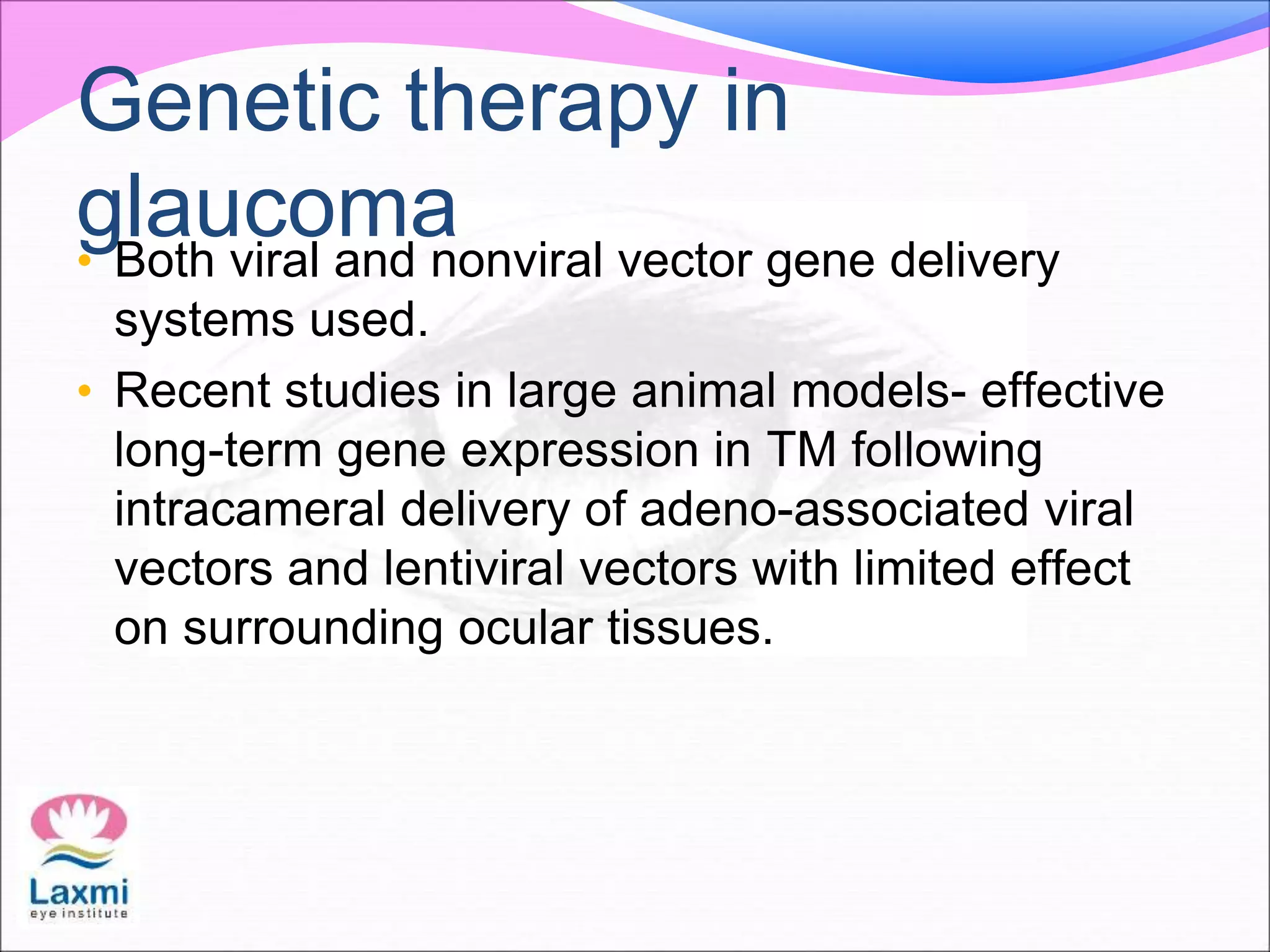 Genetic therapy in
glaucoma• Both viral and nonviral vector gene delivery
systems used.
• Recent studies in large animal models- effective
long-term gene expression in TM following
intracameral delivery of adeno-associated viral
vectors and lentiviral vectors with limited effect
on surrounding ocular tissues.
 