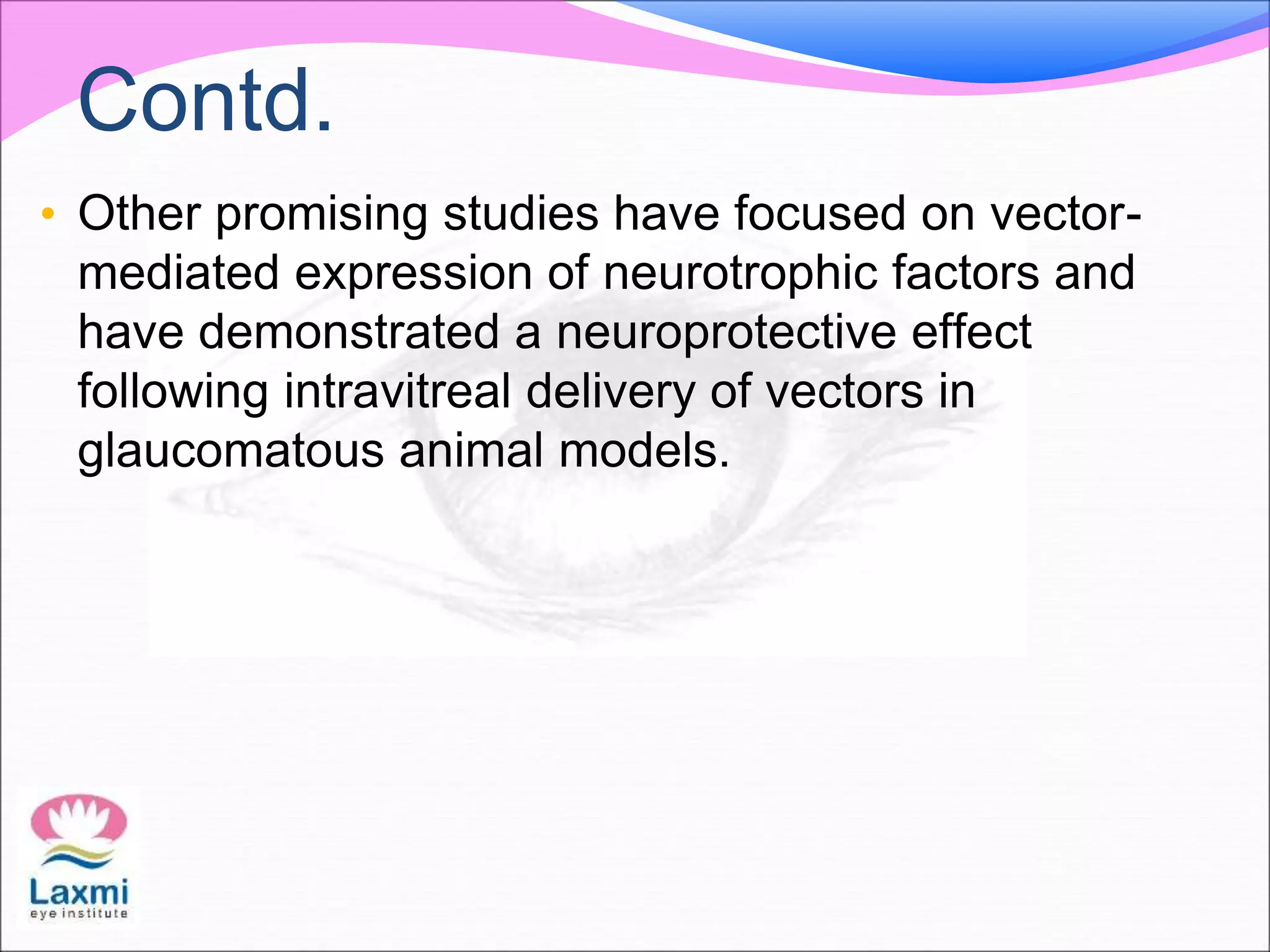 Contd.
• Other promising studies have focused on vector-
mediated expression of neurotrophic factors and
have demonstrated a neuroprotective effect
following intravitreal delivery of vectors in
glaucomatous animal models.
 