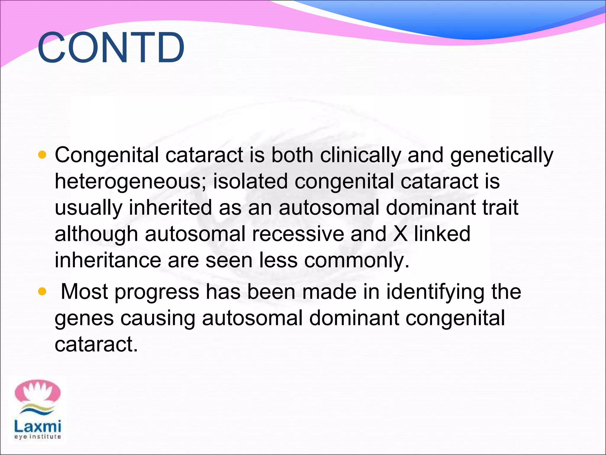 CONTD
 Congenital cataract is both clinically and genetically
heterogeneous; isolated congenital cataract is
usually inherited as an autosomal dominant trait
although autosomal recessive and X linked
inheritance are seen less commonly.
 Most progress has been made in identifying the
genes causing autosomal dominant congenital
cataract.
 