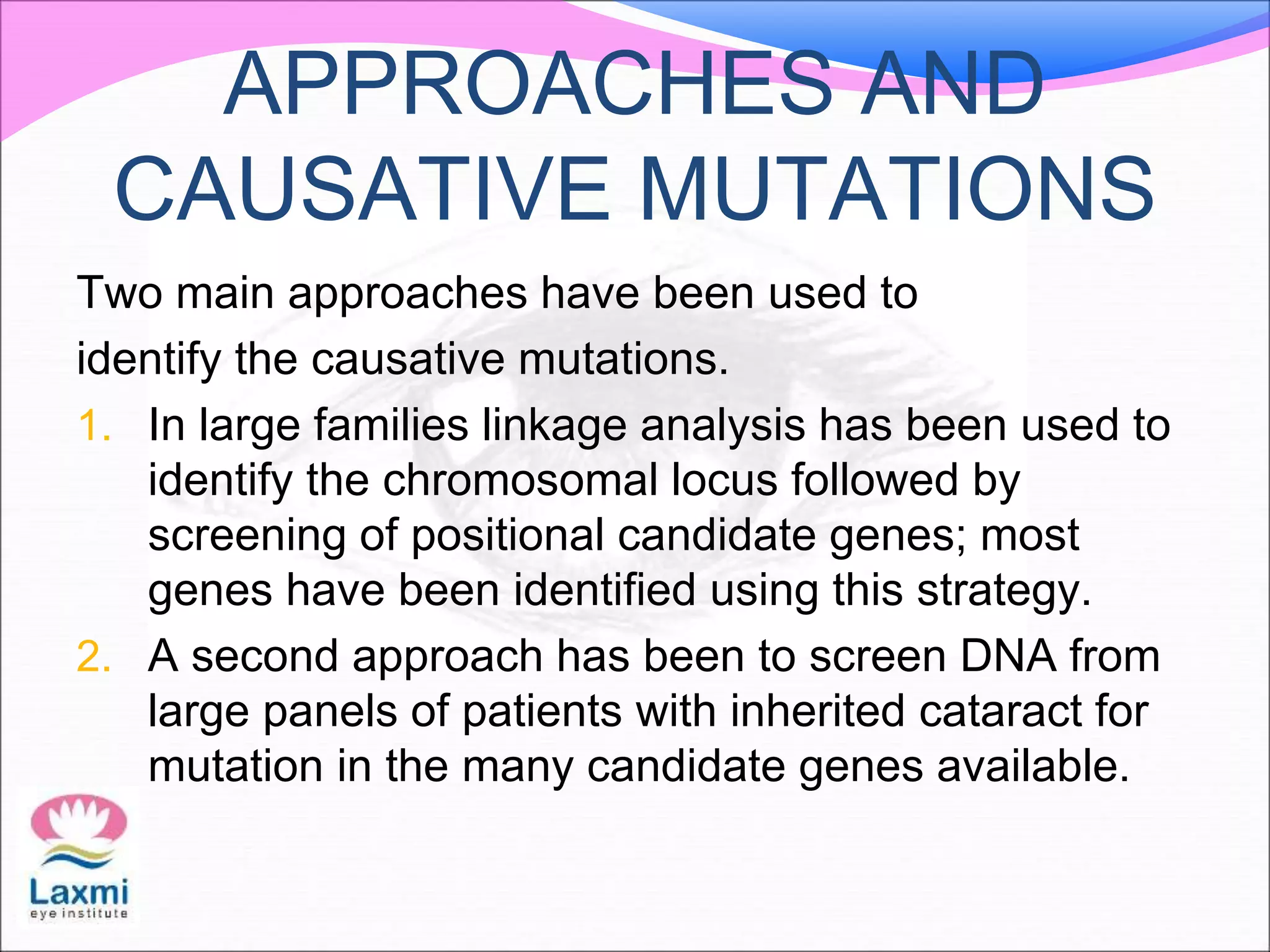 APPROACHES AND
CAUSATIVE MUTATIONS
Two main approaches have been used to
identify the causative mutations.
1. In large families linkage analysis has been used to
identify the chromosomal locus followed by
screening of positional candidate genes; most
genes have been identified using this strategy.
2. A second approach has been to screen DNA from
large panels of patients with inherited cataract for
mutation in the many candidate genes available.
 