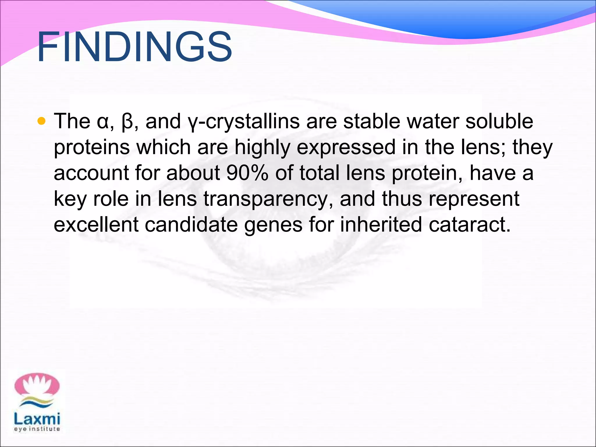 FINDINGS
 The α, β, and γ-crystallins are stable water soluble
proteins which are highly expressed in the lens; they
account for about 90% of total lens protein, have a
key role in lens transparency, and thus represent
excellent candidate genes for inherited cataract.
 
