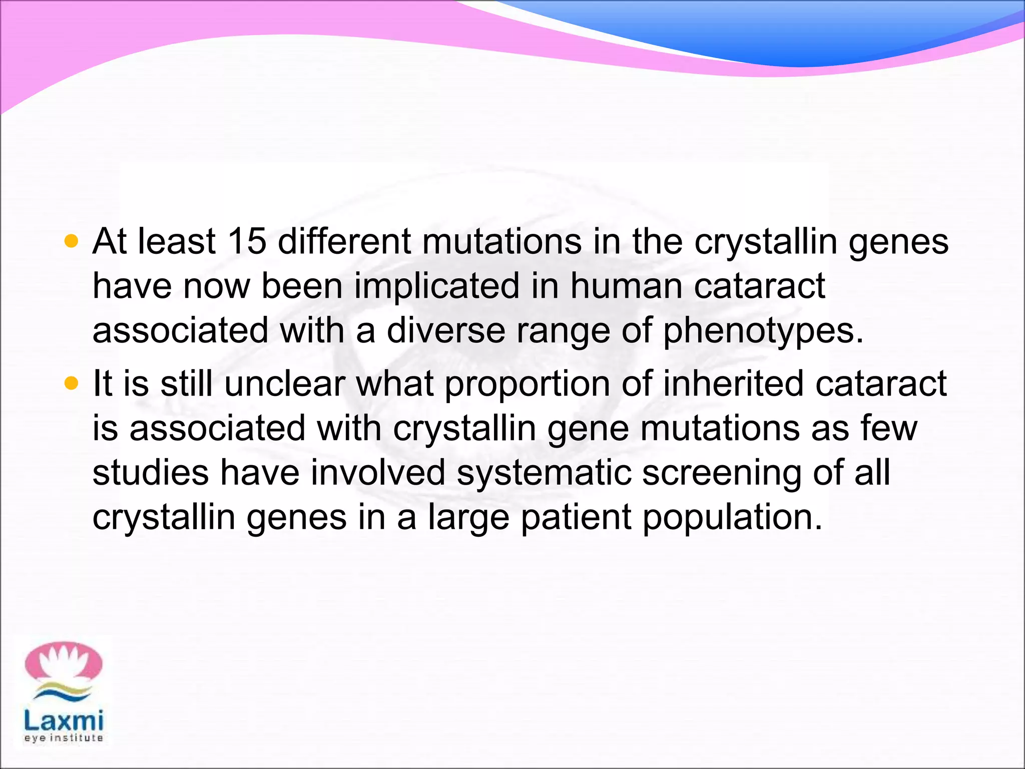  At least 15 different mutations in the crystallin genes
have now been implicated in human cataract
associated with a diverse range of phenotypes.
 It is still unclear what proportion of inherited cataract
is associated with crystallin gene mutations as few
studies have involved systematic screening of all
crystallin genes in a large patient population.
 