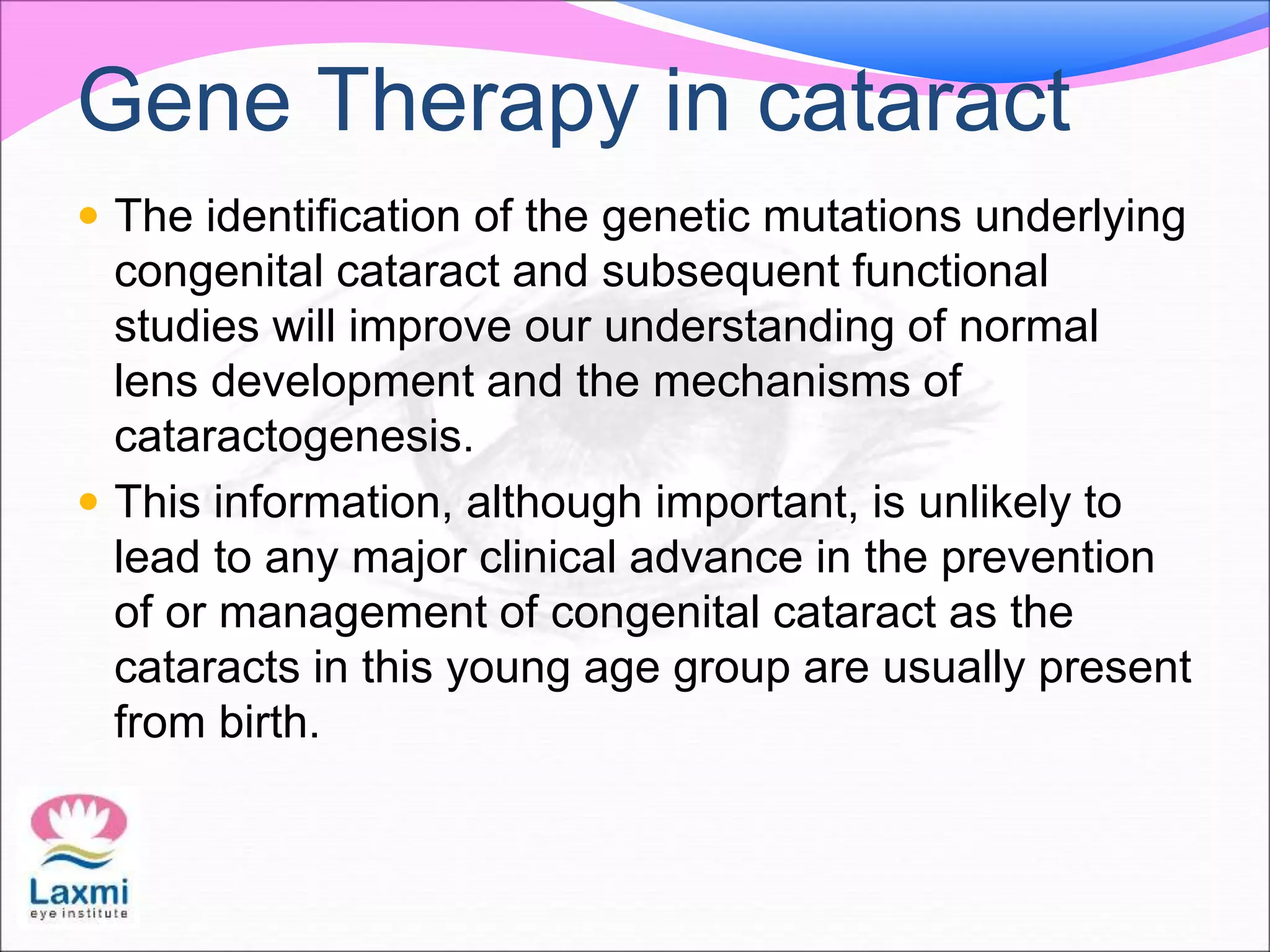 Gene Therapy in cataract
 The identification of the genetic mutations underlying
congenital cataract and subsequent functional
studies will improve our understanding of normal
lens development and the mechanisms of
cataractogenesis.
 This information, although important, is unlikely to
lead to any major clinical advance in the prevention
of or management of congenital cataract as the
cataracts in this young age group are usually present
from birth.
 