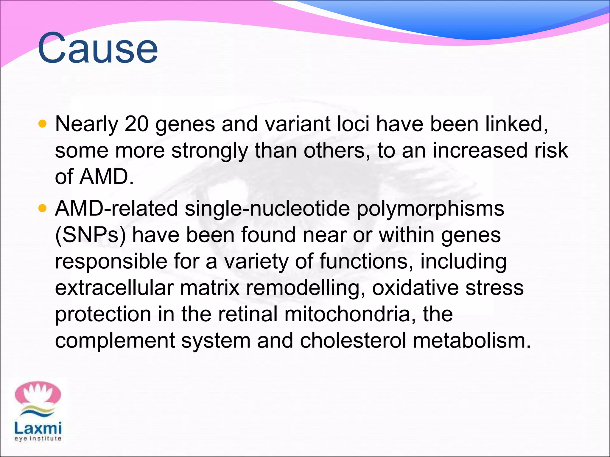 Cause
 Nearly 20 genes and variant loci have been linked,
some more strongly than others, to an increased risk
of AMD.
 AMD-related single-nucleotide polymorphisms
(SNPs) have been found near or within genes
responsible for a variety of functions, including
extracellular matrix remodelling, oxidative stress
protection in the retinal mitochondria, the
complement system and cholesterol metabolism.
 