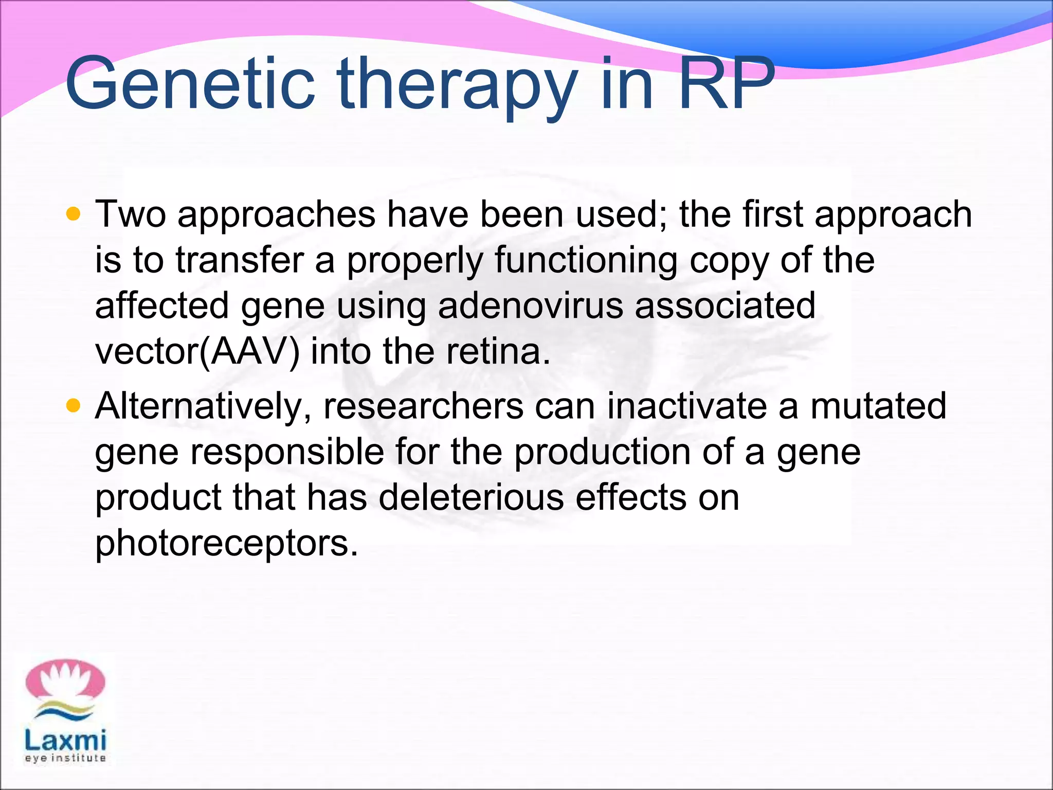 Genetic therapy in RP
 Two approaches have been used; the first approach
is to transfer a properly functioning copy of the
affected gene using adenovirus associated
vector(AAV) into the retina.
 Alternatively, researchers can inactivate a mutated
gene responsible for the production of a gene
product that has deleterious effects on
photoreceptors.
 