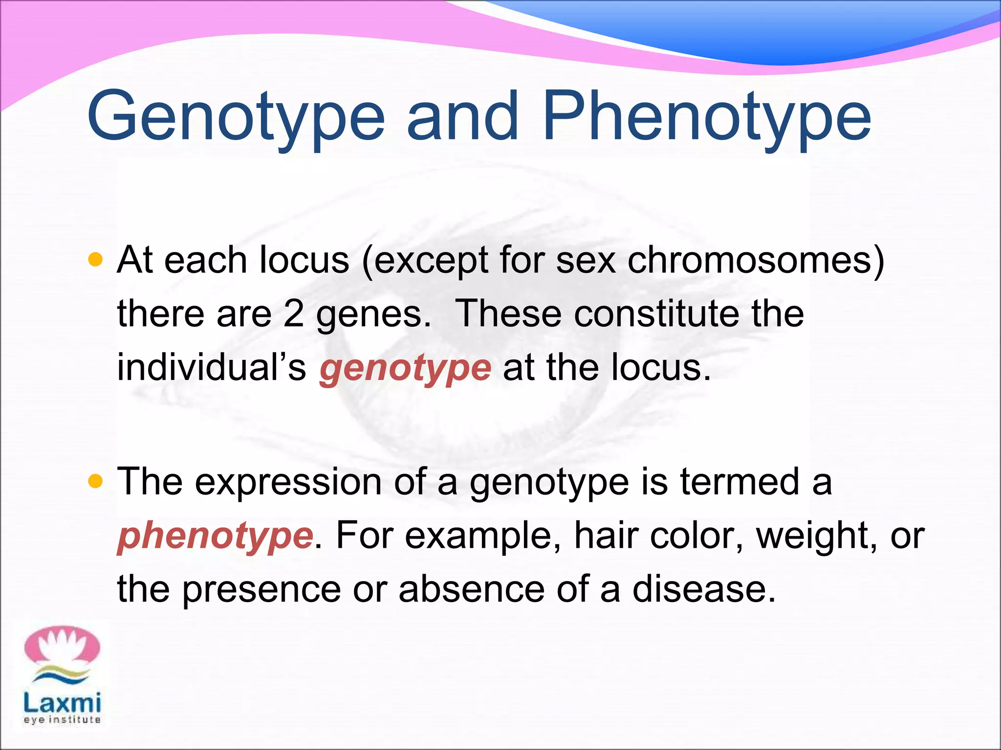  At each locus (except for sex chromosomes)
there are 2 genes. These constitute the
individual’s genotype at the locus.
 The expression of a genotype is termed a
phenotype. For example, hair color, weight, or
the presence or absence of a disease.
Genotype and Phenotype
 