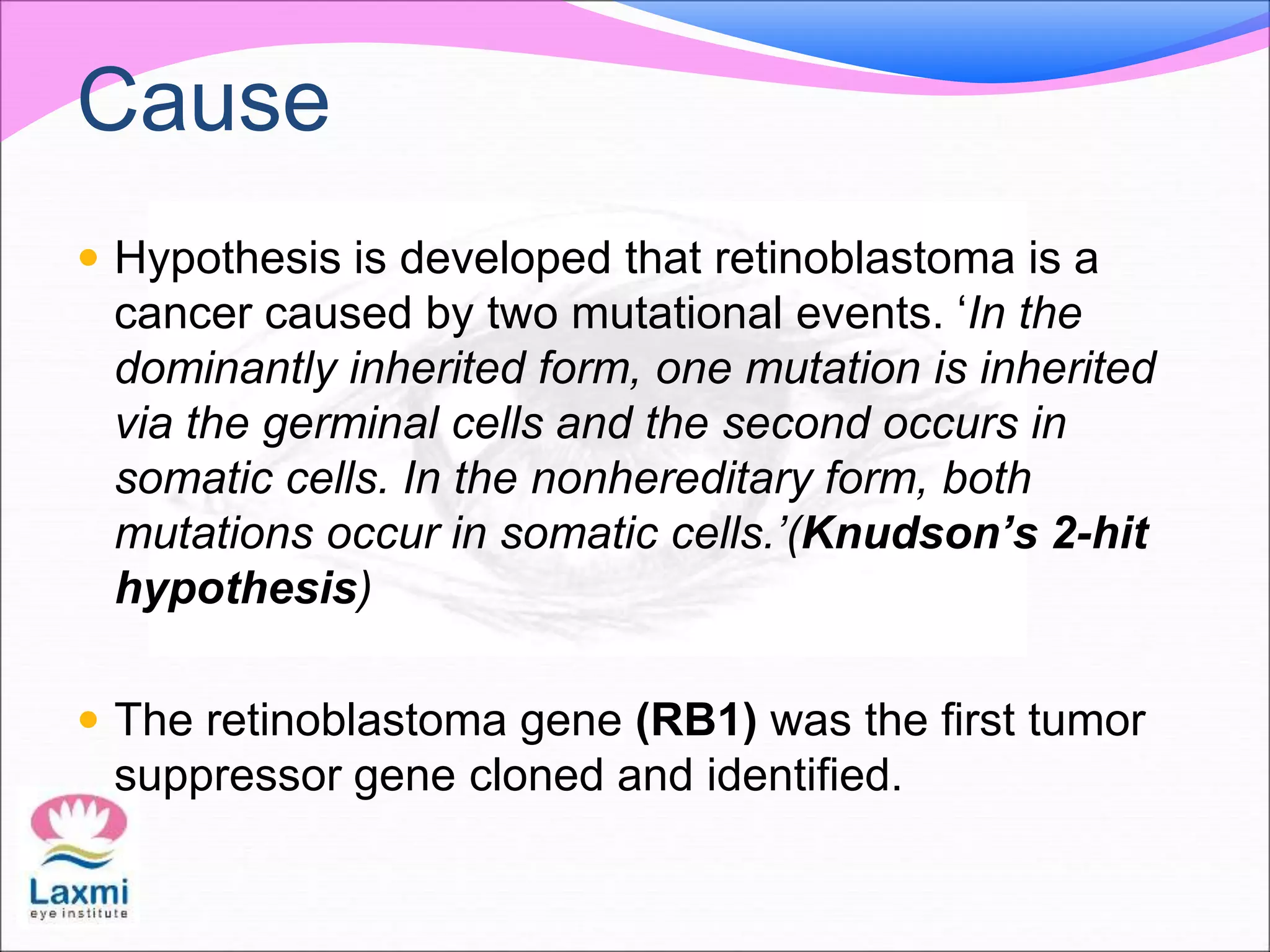 Cause
 Hypothesis is developed that retinoblastoma is a
cancer caused by two mutational events. ‘In the
dominantly inherited form, one mutation is inherited
via the germinal cells and the second occurs in
somatic cells. In the nonhereditary form, both
mutations occur in somatic cells.’(Knudson’s 2-hit
hypothesis)
 The retinoblastoma gene (RB1) was the first tumor
suppressor gene cloned and identified.
 