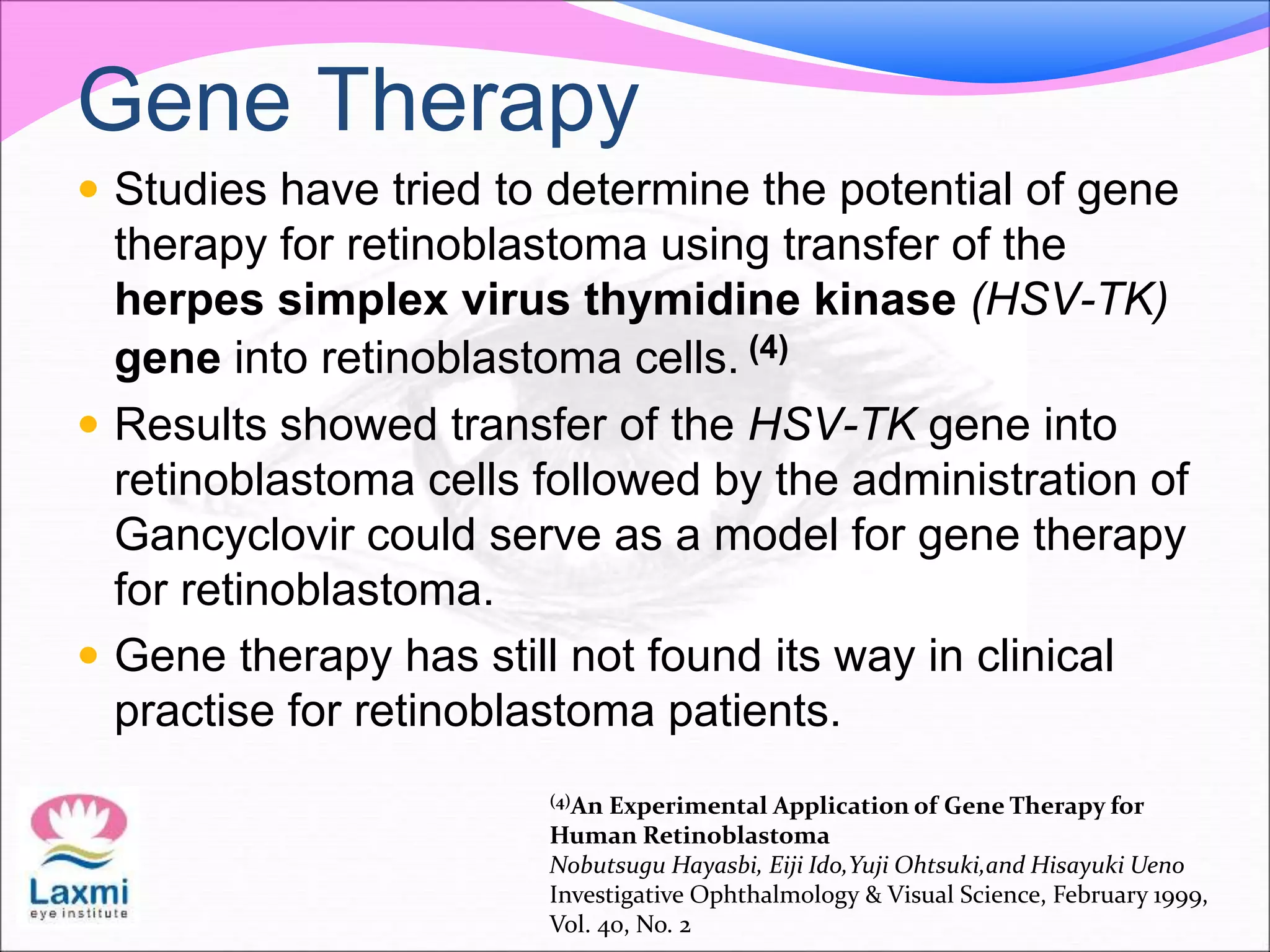 Gene Therapy
 Studies have tried to determine the potential of gene
therapy for retinoblastoma using transfer of the
herpes simplex virus thymidine kinase (HSV-TK)
gene into retinoblastoma cells. (4)
 Results showed transfer of the HSV-TK gene into
retinoblastoma cells followed by the administration of
Gancyclovir could serve as a model for gene therapy
for retinoblastoma.
 Gene therapy has still not found its way in clinical
practise for retinoblastoma patients.
(4)An Experimental Application of Gene Therapy for
Human Retinoblastoma
Nobutsugu Hayasbi, Eiji Ido,Yuji Ohtsuki,and Hisayuki Ueno
Investigative Ophthalmology & Visual Science, February 1999,
Vol. 40, No. 2
 