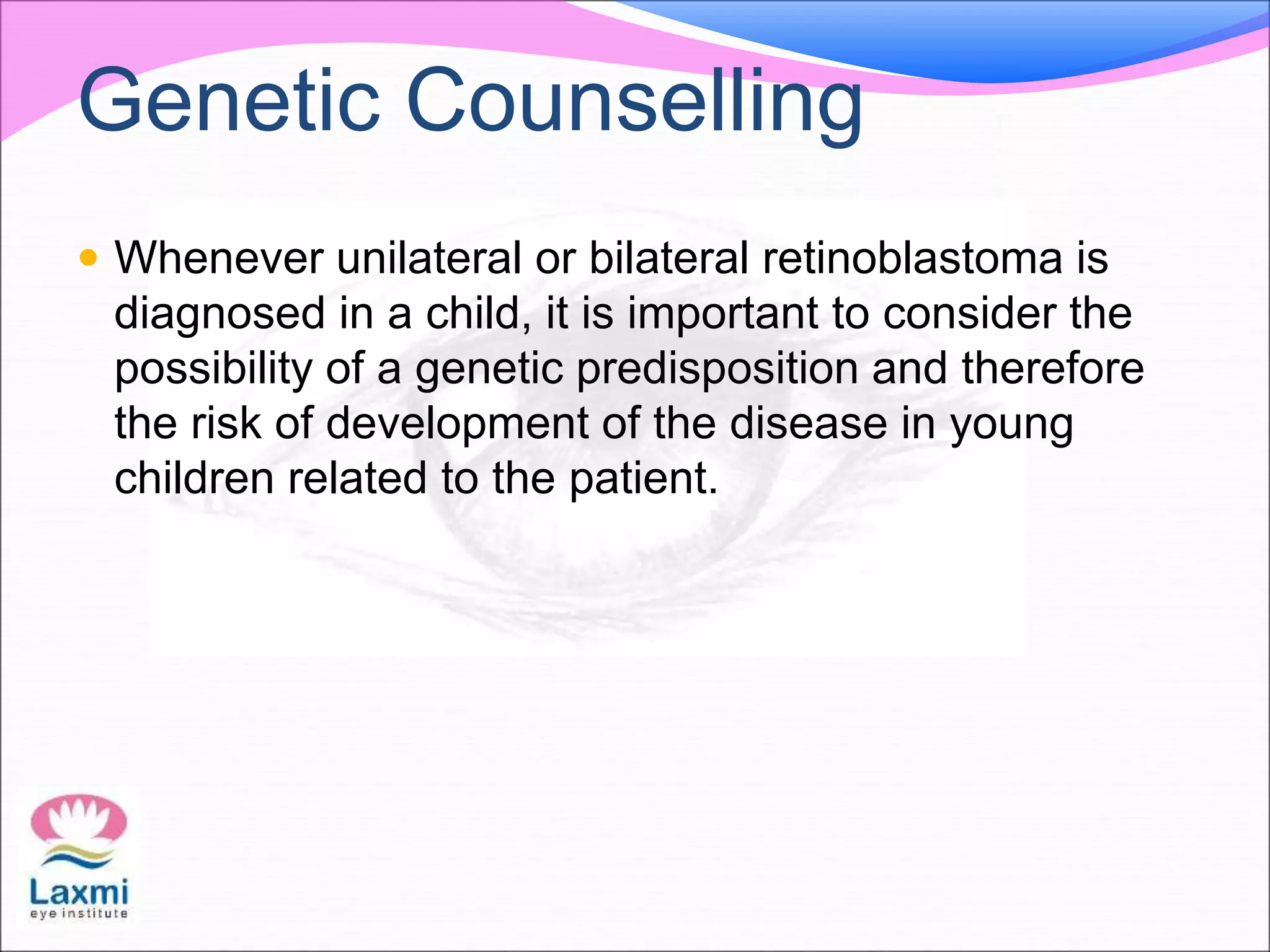 Genetic Counselling
 Whenever unilateral or bilateral retinoblastoma is
diagnosed in a child, it is important to consider the
possibility of a genetic predisposition and therefore
the risk of development of the disease in young
children related to the patient.
 