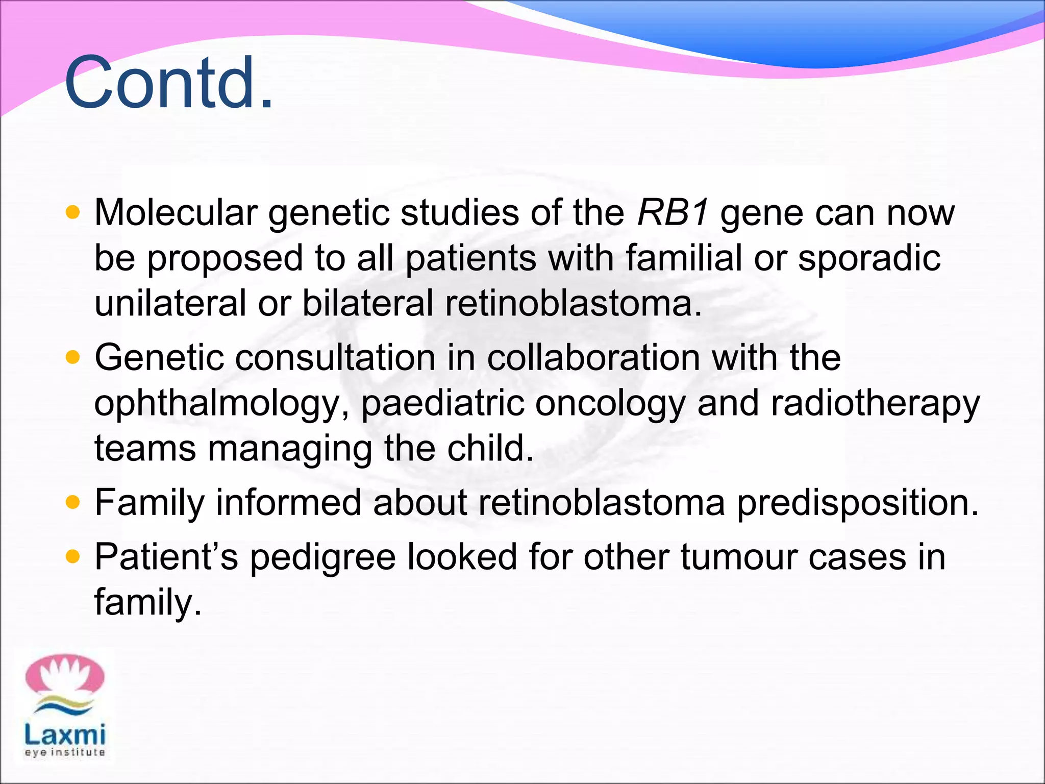 Contd.
 Molecular genetic studies of the RB1 gene can now
be proposed to all patients with familial or sporadic
unilateral or bilateral retinoblastoma.
 Genetic consultation in collaboration with the
ophthalmology, paediatric oncology and radiotherapy
teams managing the child.
 Family informed about retinoblastoma predisposition.
 Patient’s pedigree looked for other tumour cases in
family.
 