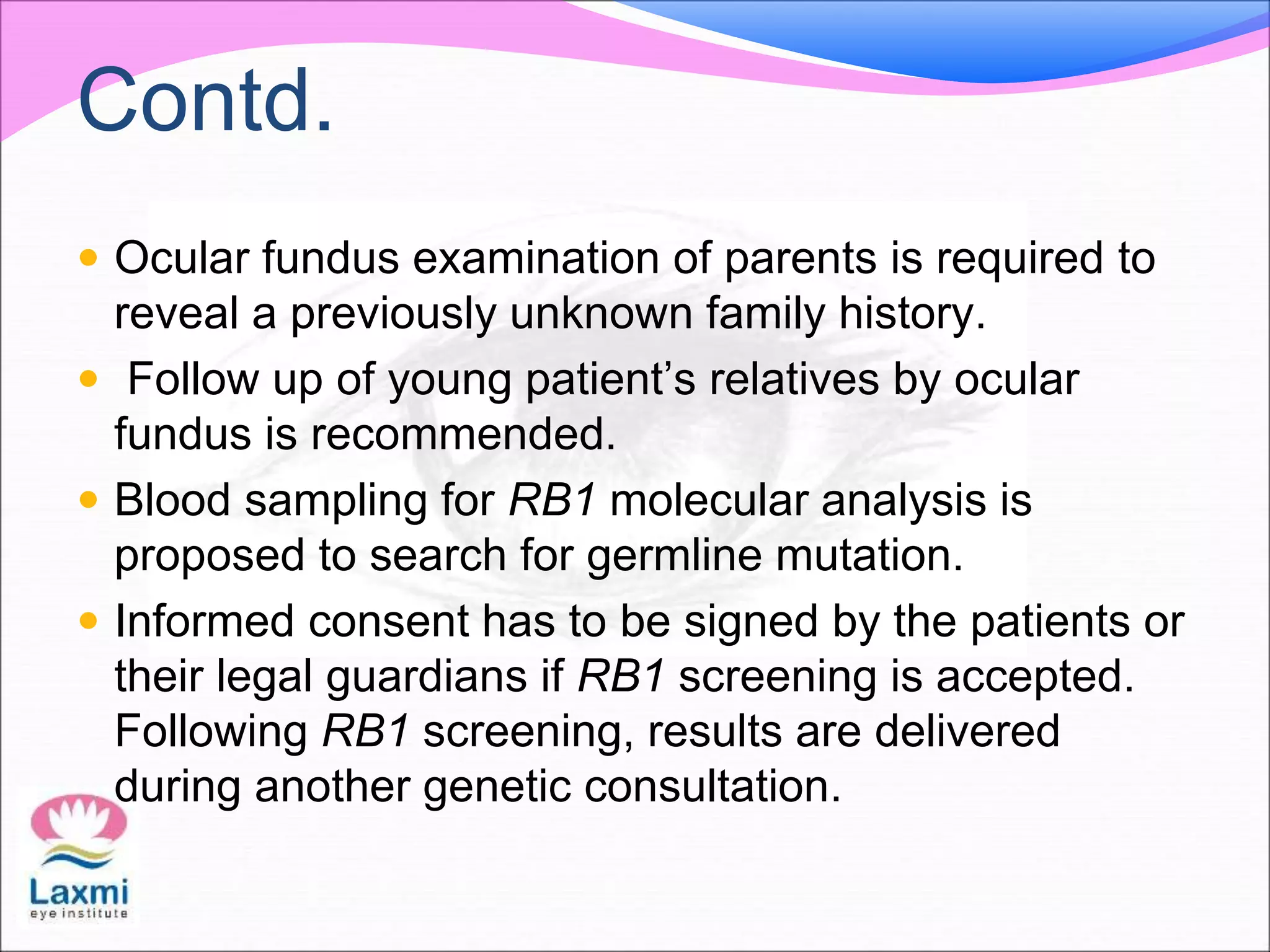 Contd.
 Ocular fundus examination of parents is required to
reveal a previously unknown family history.
 Follow up of young patient’s relatives by ocular
fundus is recommended.
 Blood sampling for RB1 molecular analysis is
proposed to search for germline mutation.
 Informed consent has to be signed by the patients or
their legal guardians if RB1 screening is accepted.
Following RB1 screening, results are delivered
during another genetic consultation.
 