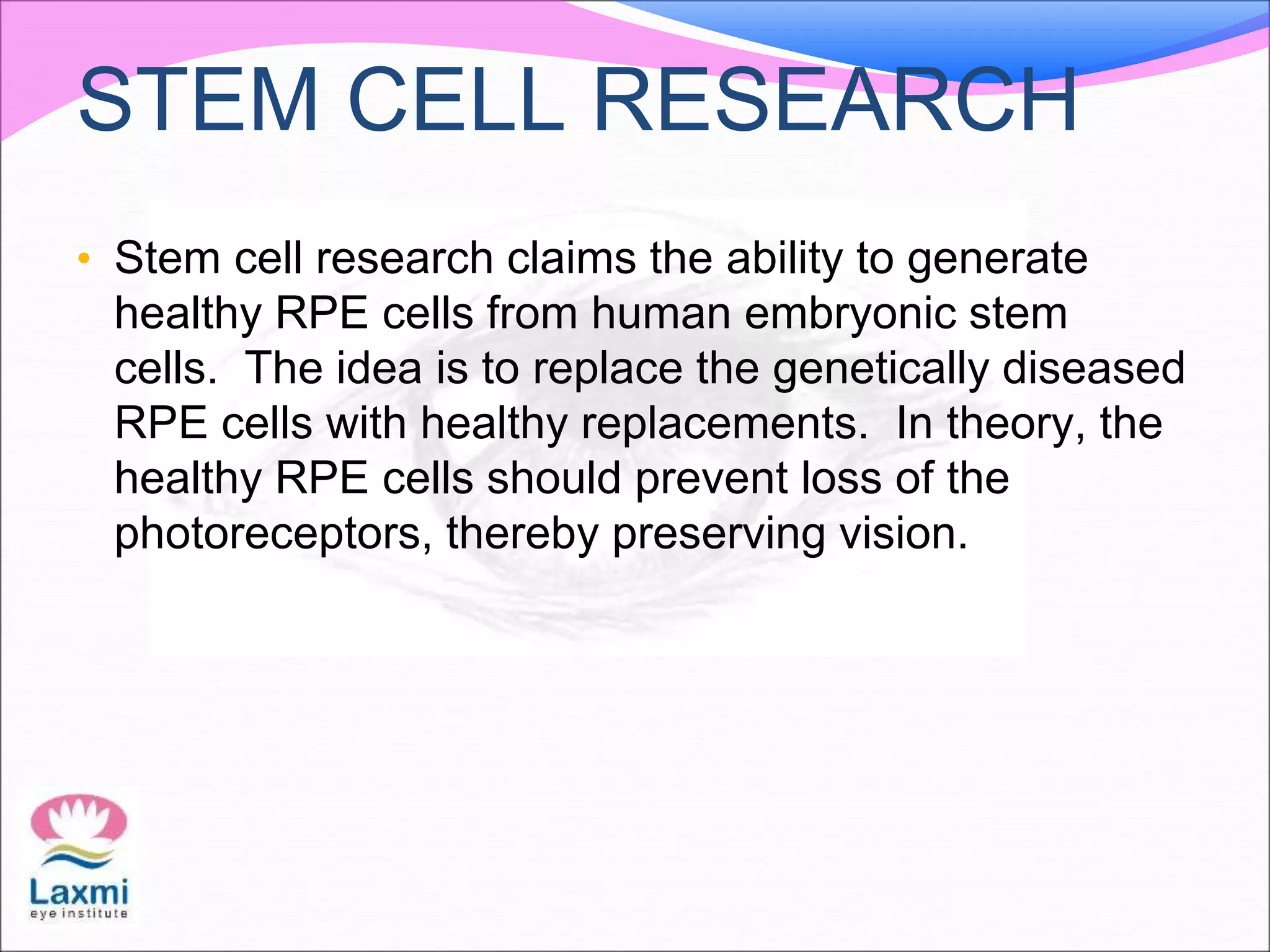 STEM CELL RESEARCH
• Stem cell research claims the ability to generate
healthy RPE cells from human embryonic stem
cells. The idea is to replace the genetically diseased
RPE cells with healthy replacements. In theory, the
healthy RPE cells should prevent loss of the
photoreceptors, thereby preserving vision.
 