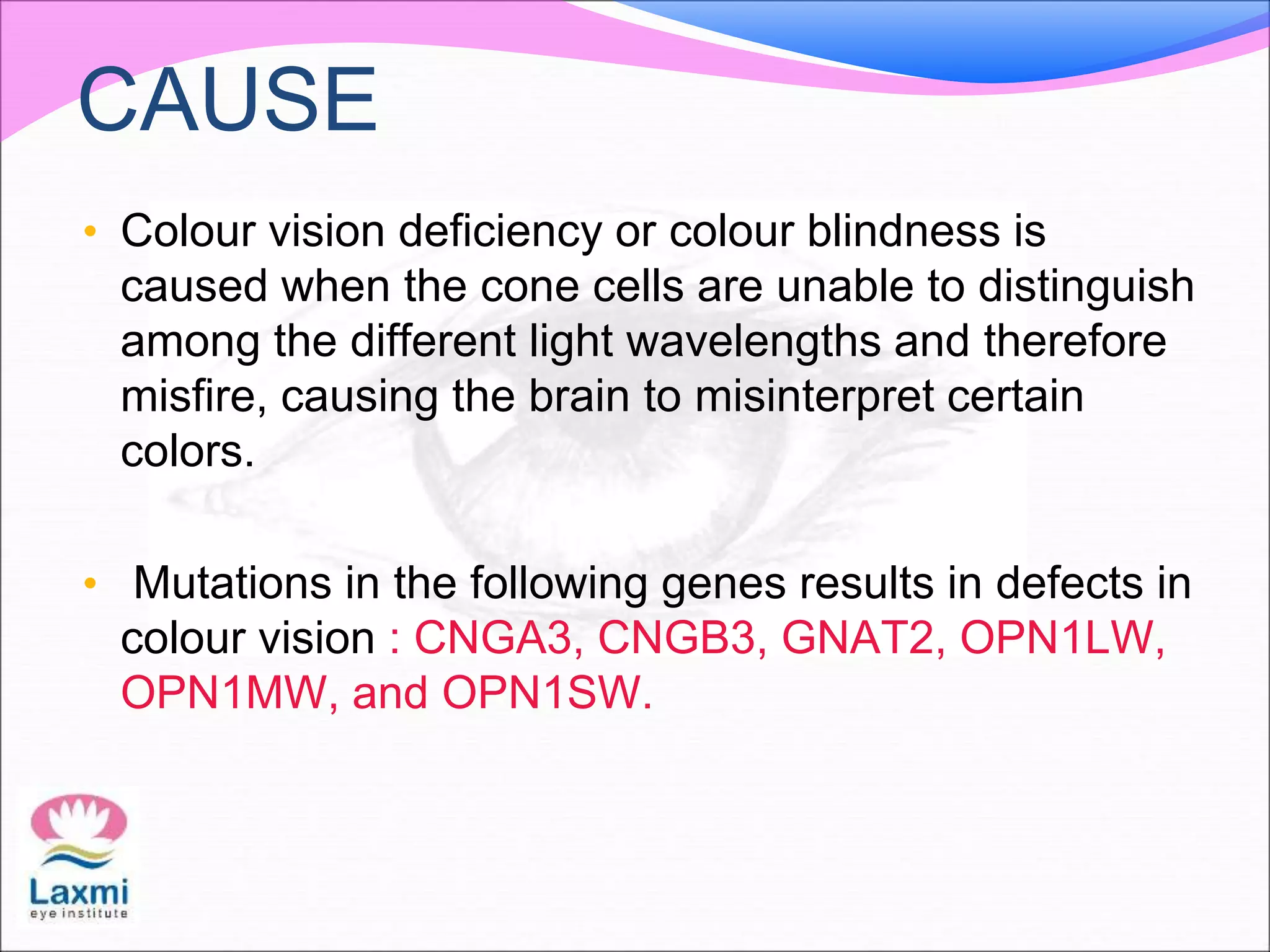 CAUSE
• Colour vision deficiency or colour blindness is
caused when the cone cells are unable to distinguish
among the different light wavelengths and therefore
misfire, causing the brain to misinterpret certain
colors.
• Mutations in the following genes results in defects in
colour vision : CNGA3, CNGB3, GNAT2, OPN1LW,
OPN1MW, and OPN1SW.
 