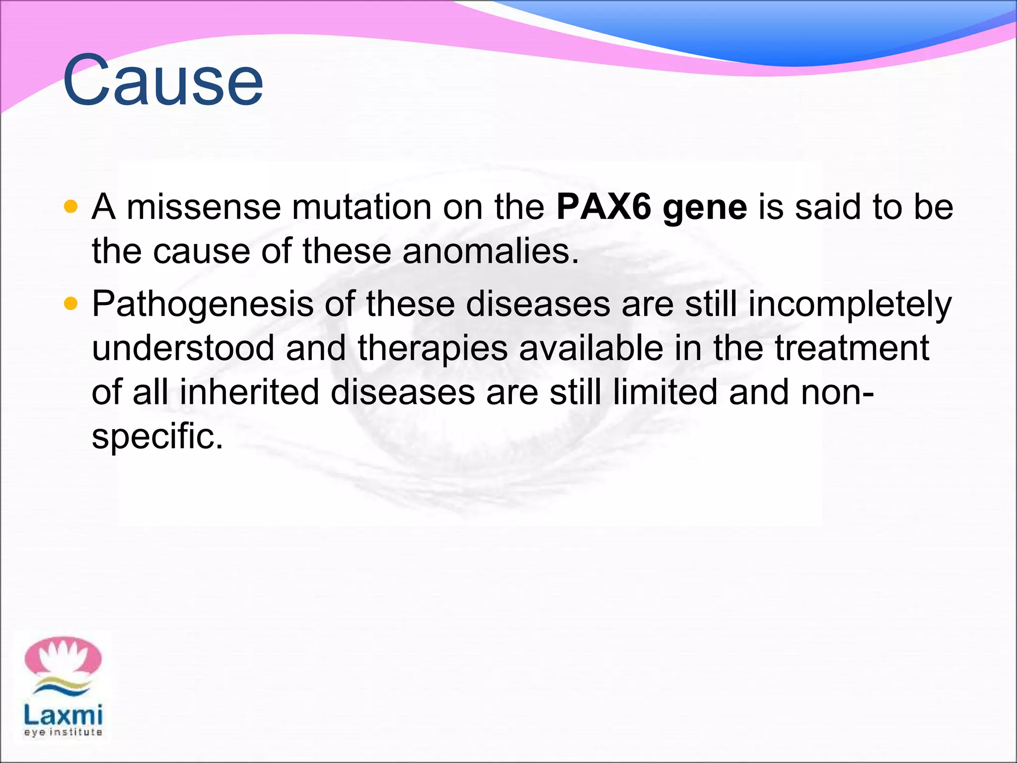Cause
 A missense mutation on the PAX6 gene is said to be
the cause of these anomalies.
 Pathogenesis of these diseases are still incompletely
understood and therapies available in the treatment
of all inherited diseases are still limited and non-
specific.
 