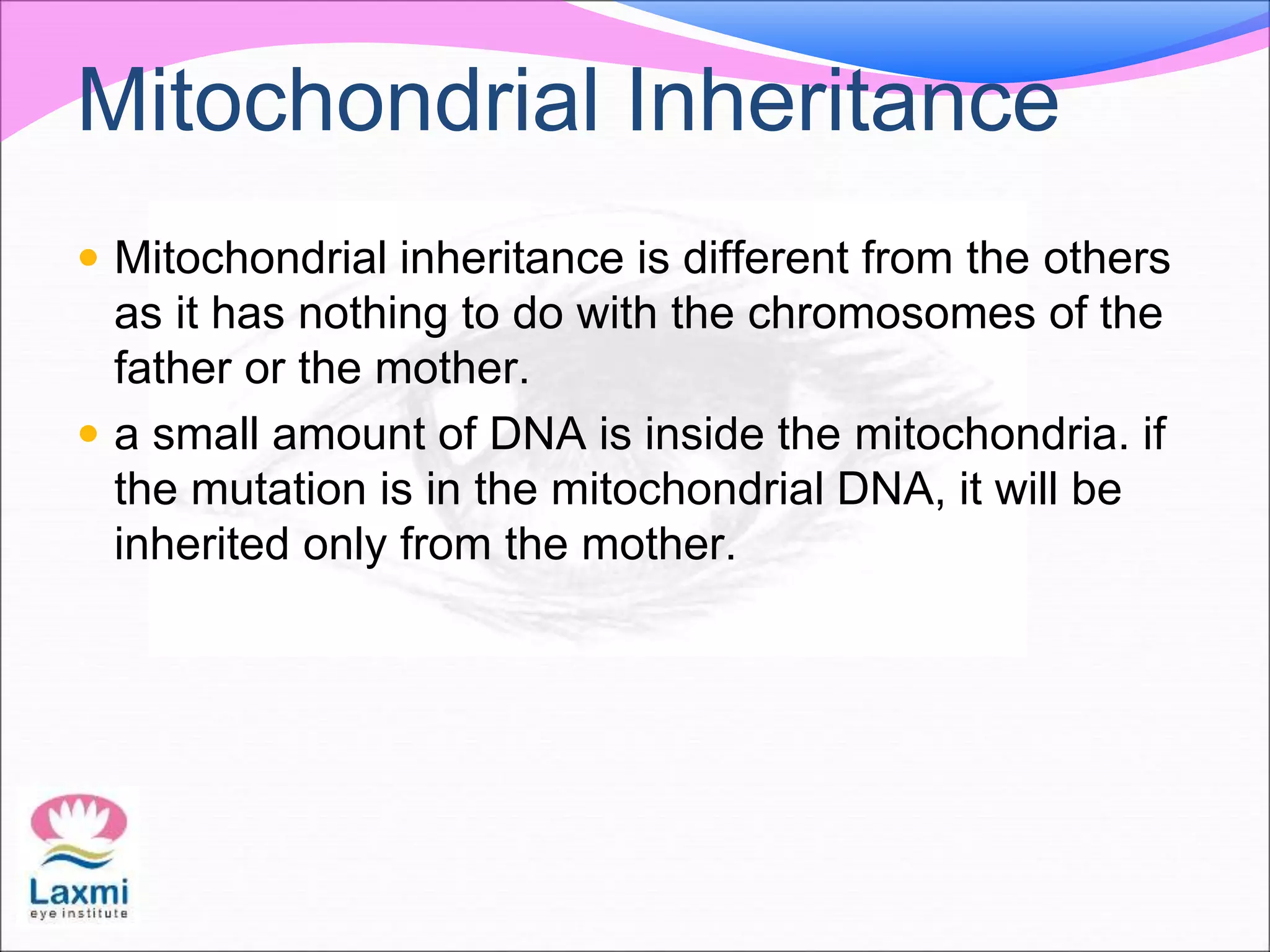 Mitochondrial Inheritance
 Mitochondrial inheritance is different from the others
as it has nothing to do with the chromosomes of the
father or the mother.
 a small amount of DNA is inside the mitochondria. if
the mutation is in the mitochondrial DNA, it will be
inherited only from the mother.
 
