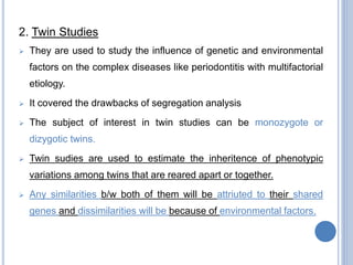 2. Twin Studies
 They are used to study the influence of genetic and environmental
factors on the complex diseases like periodontitis with multifactorial
etiology.
 It covered the drawbacks of segregation analysis
 The subject of interest in twin studies can be monozygote or
dizygotic twins.
 Twin sudies are used to estimate the inheritence of phenotypic
variations among twins that are reared apart or together.
 Any similarities b/w both of them will be attriuted to their shared
genes and dissimilarities will be because of environmental factors.
 