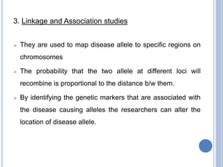 3. Linkage and Association studies
 They are used to map disease allele to specific regions on
chromosomes
 The probability that the two allele at different loci will
recombine is proportional to the distance b/w them.
 By identifying the genetic markers that are associated with
the disease causing alleles the researchers can alter the
location of disease allele.
 