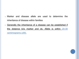  Marker and disease allele are used to determine the
inheritance of disease within families
 Generally the inheritance of a disease can be established if
the distance b/w marker and ds. Allele is within 20-30
centimograms (cM).
 