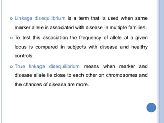  Linkage disequilibrium is a term that is used when same
marker allele is associated with disease in multiple families.
 To test this association the frequency of allele at a given
locus is compared in subjects with disease and healthy
controls.
 True linkage disequilibrium means when marker and
disease allele lie close to each other on chromosomes and
the chances of disease are more.
 
