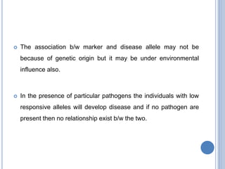  The association b/w marker and disease allele may not be
because of genetic origin but it may be under environmental
influence also.
 In the presence of particular pathogens the individuals with low
responsive alleles will develop disease and if no pathogen are
present then no relationship exist b/w the two.
 
