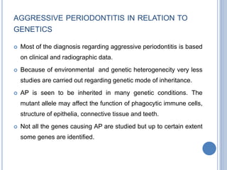AGGRESSIVE PERIODONTITIS IN RELATION TO
GENETICS
 Most of the diagnosis regarding aggressive periodontitis is based
on clinical and radiographic data.
 Because of environmental and genetic heterogenecity very less
studies are carried out regarding genetic mode of inheritance.
 AP is seen to be inherited in many genetic conditions. The
mutant allele may affect the function of phagocytic immune cells,
structure of epithelia, connective tissue and teeth.
 Not all the genes causing AP are studied but up to certain extent
some genes are identified.
 