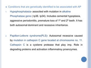  Conditions that are genetically identified to be associated with AP
1. Hypophosphatasia- associted with mutation in alkaline
Phosphatase gene ( Ip36. Ip34). Includes cemental hypoplasia,
aggressive periodontitis, premature loss of 1º and 2º teeth. It has
both autosomal dominant and recessive inheritance.
2. Papillon-Lefevre syndrome(PLS)- Autosomal recessive caused
by mutation in cathepsin C gene located at chromosome no. 11.
Cathepsin C is a cystiene protease that play imp. Role in
degrading proteins and activation inflammatroy proenzymes.
 