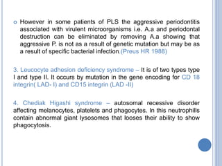  However in some patients of PLS the aggressive periodontitis
associated with virulent microorganisms i.e. A.a and periodontal
destruction can be eliminated by removing A.a showing that
aggressive P. is not as a result of genetic mutation but may be as
a result of specific bacterial infection.(Preus HR 1988)
3. Leucocyte adhesion deficiency syndrome – It is of two types type
I and type II. It occurs by mutation in the gene encoding for CD 18
integrin( LAD- I) and CD15 integrin (LAD -II)
4. Chediak Higashi syndrome – autosomal recessive disorder
affecting melanocytes, platelets and phagocytes. In this neutrophills
contain abnormal giant lysosomes that looses their ability to show
phagocytosis.
 