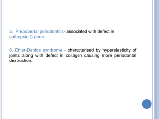 5. Prepubertal periodontitis- associated with defect in
cathepsin C gene.
6. Ehler-Danlos syndrome - characterised by hyperelasticity of
joints along with defect in collagen causing more periodontal
destruction.
 