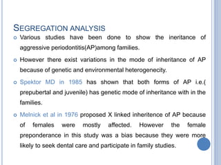 SEGREGATION ANALYSIS
 Various studies have been done to show the ineritance of
aggressive periodontitis(AP)among families.
 However there exist variations in the mode of inheritance of AP
because of genetic and environmental heterogenecity.
 Spektor MD in 1985 has shown that both forms of AP i.e.(
prepubertal and juvenile) has genetic mode of inheritance with in the
families.
 Melnick et al in 1976 proposed X linked inheritence of AP because
of females were mostly affected. However the female
preponderance in this study was a bias because they were more
likely to seek dental care and participate in family studies.
 
