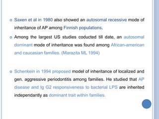  Saxen et al in 1980 also showed an autosomal recessive mode of
inheritance of AP among Finnish populations.
 Among the largest US studies coducted till date, an autosomal
dominant mode of inheritance was found among African-american
and caucasian families. (Marazita ML 1994)
 Schenkein in 1994 proposed model of inheritance of localized and
gen. aggressive periodontitis among families. He studied that AP
disease and Ig G2 responsiveness to bacterial LPS are inherited
independantly as dominant trait within families.
 