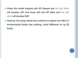  Under this model subjects with AP disease and two IgG allele
will develop LAP. And those with one AP allele and one IgG
allele will develop GAP.
 However this study lacked any evidence to explain the effect of
environmental factors like smoking, racial difference on Ig G2
levels.
 