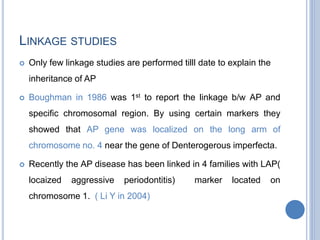 LINKAGE STUDIES
 Only few linkage studies are performed tilll date to explain the
inheritance of AP
 Boughman in 1986 was 1st to report the linkage b/w AP and
specific chromosomal region. By using certain markers they
showed that AP gene was localized on the long arm of
chromosome no. 4 near the gene of Denterogerous imperfecta.
 Recently the AP disease has been linked in 4 families with LAP(
locaized aggressive periodontitis) marker located on
chromosome 1. ( Li Y in 2004)
 