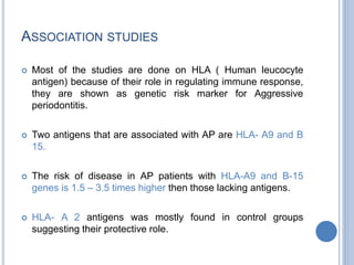 ASSOCIATION STUDIES
 Most of the studies are done on HLA ( Human leucocyte
antigen) because of their role in regulating immune response,
they are shown as genetic risk marker for Aggressive
periodontitis.
 Two antigens that are associated with AP are HLA- A9 and B
15.
 The risk of disease in AP patients with HLA-A9 and B-15
genes is 1.5 – 3.5 times higher then those lacking antigens.
 HLA- A 2 antigens was mostly found in control groups
suggesting their protective role.
 