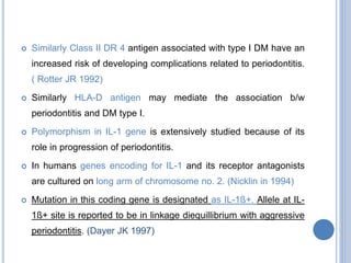  Similarly Class II DR 4 antigen associated with type I DM have an
increased risk of developing complications related to periodontitis.
( Rotter JR 1992)
 Similarly HLA-D antigen may mediate the association b/w
periodontitis and DM type I.
 Polymorphism in IL-1 gene is extensively studied because of its
role in progression of periodontitis.
 In humans genes encoding for IL-1 and its receptor antagonists
are cultured on long arm of chromosome no. 2. (Nicklin in 1994)
 Mutation in this coding gene is designated as IL-1ß+. Allele at IL-
1ß+ site is reported to be in linkage diequillibrium with aggressive
periodontitis. (Dayer JK 1997)
 