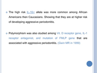  The high risk IL-1ß+ allele was more common among African
Americans then Caucasians. Showing that they are at higher risk
of developing aggressive periodontitis.
 Polymorphism was also studied among Vit. D receptor gene, IL-1
receptor antagonist, and mutation of FMLP gene that are
associated with aggressive periodontitis. (Gwin MR in 1999)
 