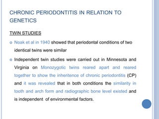 CHRONIC PERIODONTITIS IN RELATION TO
GENETICS
TWIN STUDIES
 Noak et al in 1940 showed that periodontal conditions of two
identical twins were similar
 Independent twin studies were carried out in Minnesota and
Virginia on Monozygotic twins reared apart and reared
together to show the inheritence of chronic periodontitis (CP)
and it was revealed that in both conditions the similarity in
tooth and arch form and radiographic bone level existed and
is independent of environmental factors.
 