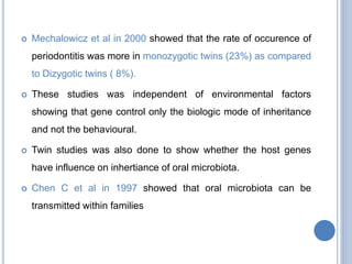  Mechalowicz et al in 2000 showed that the rate of occurence of
periodontitis was more in monozygotic twins (23%) as compared
to Dizygotic twins ( 8%).
 These studies was independent of environmental factors
showing that gene control only the biologic mode of inheritance
and not the behavioural.
 Twin studies was also done to show whether the host genes
have influence on inhertiance of oral microbiota.
 Chen C et al in 1997 showed that oral microbiota can be
transmitted within families
 