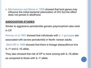  Mechalowicz and Moore in 1999 showed that host genes may
influence the initial bacterial colonization of O/C but the effect
does not persist in adulthood.
ASSOCIATION STUDIES
Similar to aggressive periodontitis genetic polymorphism also exist
in CP.
Korman et al 1997 showed that individuals with IL-1 genotype are
associated with severe periodontitis in North- korean adults.
Deihl SR in 1999 showed that there is linkage disequilibrium b/w
IL-1α and IL-1ß allele.
They also showed that risk of CP is more among with IL-1ß allele
as compared to those with IL-1α allele.
 
