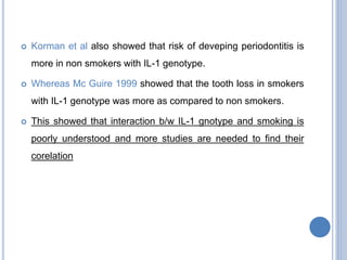  Korman et al also showed that risk of deveping periodontitis is
more in non smokers with IL-1 genotype.
 Whereas Mc Guire 1999 showed that the tooth loss in smokers
with IL-1 genotype was more as compared to non smokers.
 This showed that interaction b/w IL-1 gnotype and smoking is
poorly understood and more studies are needed to find their
corelation
 