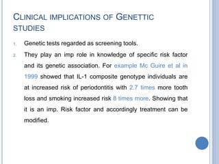 CLINICAL IMPLICATIONS OF GENETTIC
STUDIES
1. Genetic tests regarded as screening tools.
2. They play an imp role in knowledge of specific risk factor
and its genetic association. For example Mc Guire et al in
1999 showed that IL-1 composite genotype individuals are
at increased risk of periodontitis with 2.7 times more tooth
loss and smoking increased risk 8 times more. Showing that
it is an imp. Risk factor and accordingly treatment can be
modified.
 