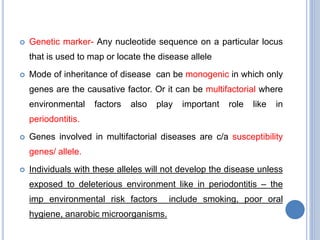  Genetic marker- Any nucleotide sequence on a particular locus
that is used to map or locate the disease allele
 Mode of inheritance of disease can be monogenic in which only
genes are the causative factor. Or it can be multifactorial where
environmental factors also play important role like in
periodontitis.
 Genes involved in multifactorial diseases are c/a susceptibility
genes/ allele.
 Individuals with these alleles will not develop the disease unless
exposed to deleterious environment like in periodontitis – the
imp environmental risk factors include smoking, poor oral
hygiene, anarobic microorganisms.
 