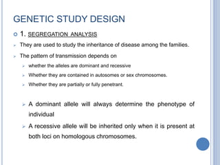 GENETIC STUDY DESIGN
 1. SEGREGATION ANALYSIS
 They are used to study the inheritance of disease among the families.
 The pattern of transmission depends on
 whether the alleles are dominant and recessive
 Whether they are contained in autosomes or sex chromosomes.
 Whether they are partially or fully penetrant.
 A dominant allele will always determine the phenotype of
individual
 A recessive allele will be inherited only when it is present at
both loci on homologous chromosomes.
 