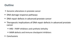 Outline
 Genomic alterations in prostate cancer
 DNA damage response pathways
 DNA repair defects in advanced prostate cancer
 Therapeutic implications of DNA repair defects in advanced prostate
cancer
 HRD - PARP inhibitors and synthetic lethality
 MMR defects and immune checkpoint inhibitors
 Conclusions
 