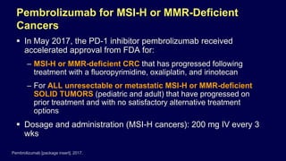 Pembrolizumab for MSI-H or MMR-Deficient
Cancers
 In May 2017, the PD-1 inhibitor pembrolizumab received
accelerated approval from FDA for:
– MSI-H or MMR-deficient CRC that has progressed following
treatment with a fluoropyrimidine, oxaliplatin, and irinotecan
– For ALL unresectable or metastatic MSI-H or MMR-deficient
SOLID TUMORS (pediatric and adult) that have progressed on
prior treatment and with no satisfactory alternative treatment
options
 Dosage and administration (MSI-H cancers): 200 mg IV every 3
wks
Pembrolizumab [package insert]. 2017.
 